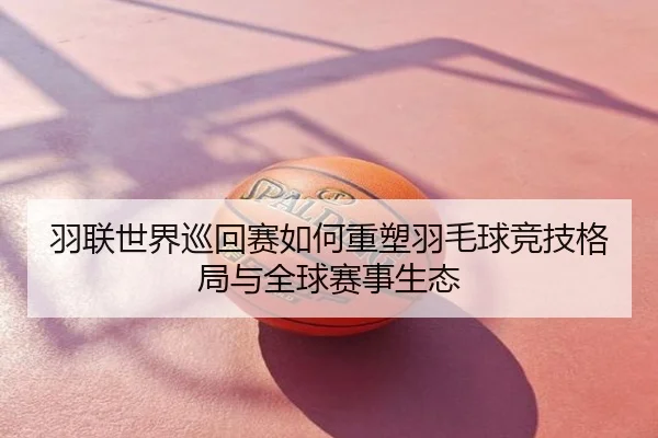 羽联世界巡回赛如何重塑羽毛球竞技格局与全球赛事生态