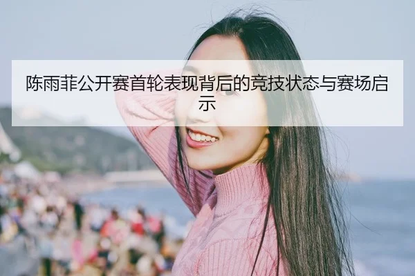 陈雨菲公开赛首轮表现背后的竞技状态与赛场启示