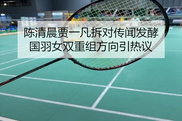 陈清晨贾一凡拆对传闻发酵 国羽女双重组方向引热议