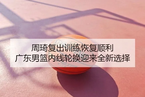 周琦复出训练恢复顺利 广东男篮内线轮换迎来全新选择