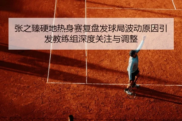 张之臻硬地热身赛复盘发球局波动原因引发教练组深度关注与调整