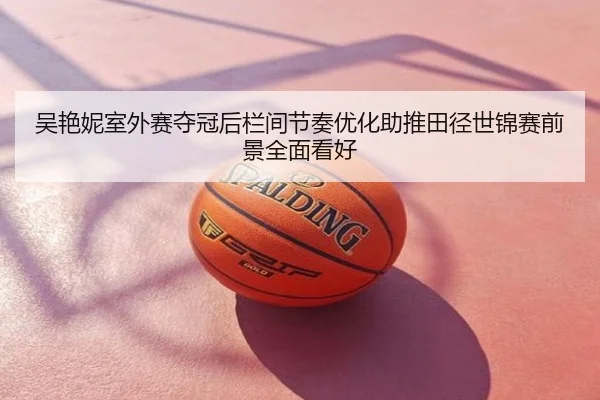 吴艳妮室外赛夺冠后栏间节奏优化助推田径世锦赛前景全面看好