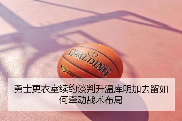 勇士更衣室续约谈判升温库明加去留如何牵动战术布局
