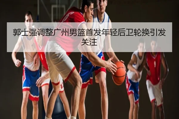郭士强调整广州男篮首发年轻后卫轮换引发关注