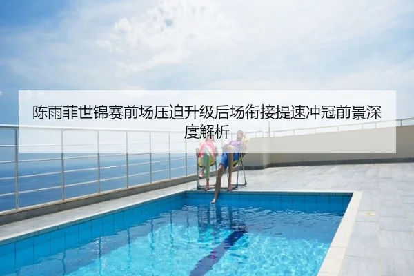 陈雨菲世锦赛前场压迫升级后场衔接提速冲冠前景深度解析