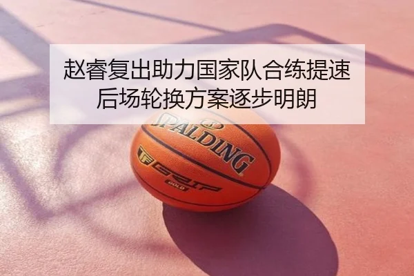 赵睿复出助力国家队合练提速 后场轮换方案逐步明朗