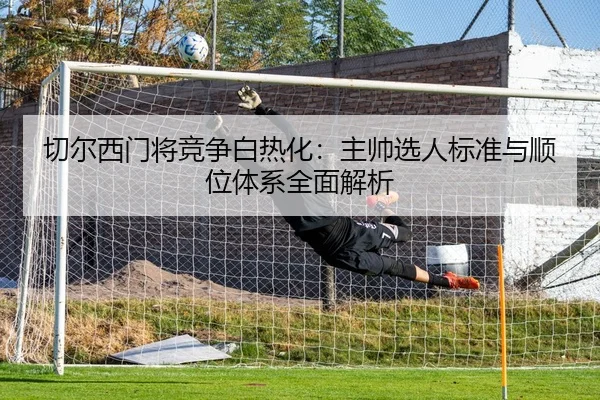 切尔西门将竞争白热化：主帅选人标准与顺位体系全面解析