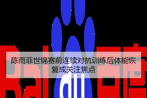 陈雨菲世锦赛前连续对抗训练后体能恢复成关注焦点