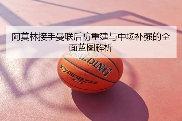 阿莫林接手曼联后防重建与中场补强的全面蓝图解析